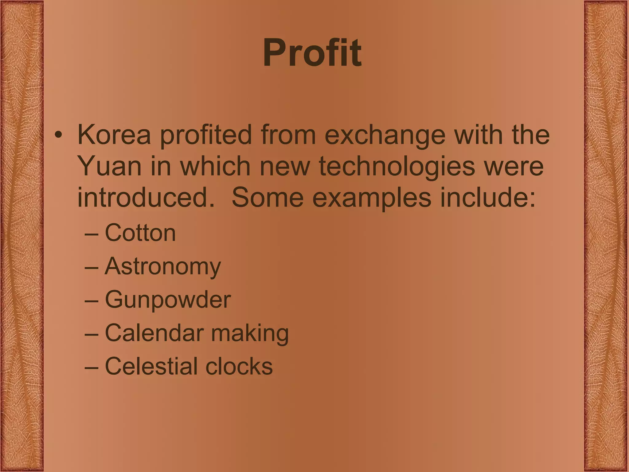 Profit Korea profited from exchange with the Yuan in which new technologies were introduced.  Some examples include: Cotton Astronomy Gunpowder Calendar making Celestial clocks 