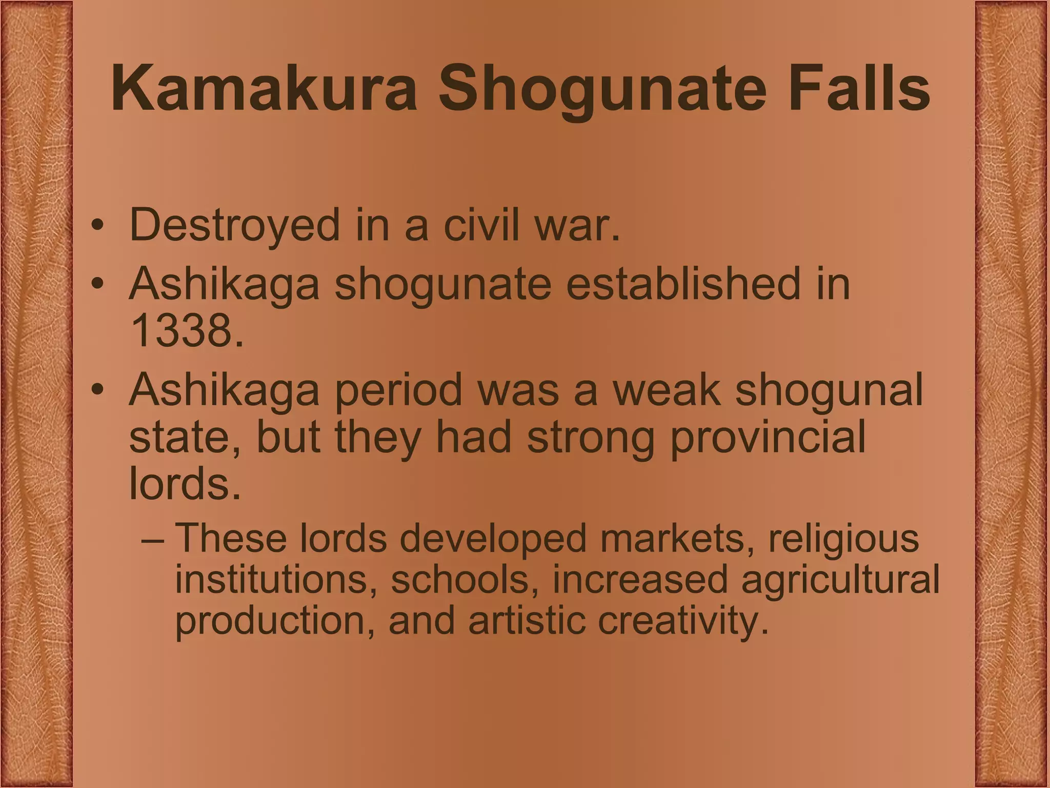 Kamakura Shogunate Falls Destroyed in a civil war. Ashikaga shogunate established in 1338. Ashikaga period was a weak shogunal state, but they had strong provincial lords. These lords developed markets, religious institutions, schools, increased agricultural production, and artistic creativity. 