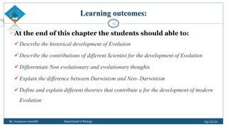 Learning outcomes:
At the end of this chapter the students should able to:
Describe the historical development of Evolution
Describe the contributions of different Scientist for the development of Evolution
Differentiate Non evolutionary and evolutionary thoughts
Explain the difference between Darwinism and Neo- Darwinism
Define and explain different theories that contribute a for the development of modern
Evolution
05/12/21
By: Asmamaw menelih Department of Biology
12
 