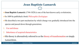 Jean Baptiste Lamarck
Jean Baptiste Lamarck (1744-1829) is one of the best-known early evolutionists.
In 1809 he published a book Philosophie Zoologique
He described a two part mechanism by which change was gradually introduced into the
species and passed down through generations.
1. Use and disuse
2. Inheritance of acquired characteristics
His theory is alternatively referred to as the theory of transformation or simply
Lamarckism.
05/12/21
By: Asmamaw menelih Department of Biology
15
 