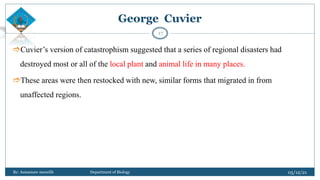 Cuvier’s version of catastrophism suggested that a series of regional disasters had
destroyed most or all of the local plant and animal life in many places.
These areas were then restocked with new, similar forms that migrated in from
unaffected regions.
05/12/21
By: Asmamaw menelih Department of Biology
17
George Cuvier
 