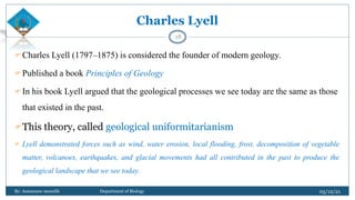 Charles Lyell
Charles Lyell (1797–1875) is considered the founder of modern geology.
Published a book Principles of Geology
In his book Lyell argued that the geological processes we see today are the same as those
that existed in the past.
This theory, called geological uniformitarianism
 Lyell demonstrated forces such as wind, water erosion, local flooding, frost, decomposition of vegetable
matter, volcanoes, earthquakes, and glacial movements had all contributed in the past to produce the
geological landscape that we see today.
05/12/21
By: Asmamaw menelih Department of Biology
18
 