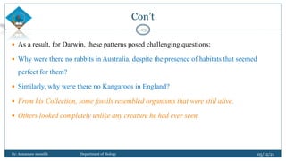 Con’t
 As a result, for Darwin, these patterns posed challenging questions;
 Why were there no rabbits in Australia, despite the presence of habitats that seemed
perfect for them?
 Similarly, why were there no Kangaroos in England?
 From his Collection, some fossils resembled organisms that were still alive.
 Others looked completely unlike any creature he had ever seen.
05/12/21
By: Asmamaw menelih Department of Biology
23
 