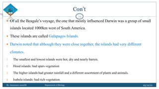 Con’t
 Of all the Beagale’s voyage, the one that mostly influenced Darwin was a group of small
islands located 1000km west of South America.
 These islands are called Galapagos Islands.
 Darwin noted that although they were close together, the islands had very different
climates.
1. The smallest and lowest islands were hot, dry and nearly barren.
2. Hood islands: had spars vegetation
3. The higher islands had greater rainfall and a different assortment of plants and animals.
4. Isabela islands: had rich vegetation.
05/12/21
By: Asmamaw menelih Department of Biology
24
 