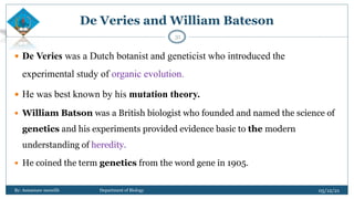De Veries and William Bateson
 De Veries was a Dutch botanist and geneticist who introduced the
experimental study of organic evolution.
 He was best known by his mutation theory.
 William Batson was a British biologist who founded and named the science of
genetics and his experiments provided evidence basic to the modern
understanding of heredity.
 He coined the term genetics from the word gene in 1905.
05/12/21
By: Asmamaw menelih Department of Biology
31
 