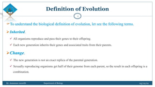 To understand the biological definition of evolution, let see the following terms.
Inherited.
 All organisms reproduce and pass their genes to their offspring.
 Each new generation inherits their genes and associated traits from their parents.
Change.
 The new generation is not an exact replica of the parental generation.
 Sexually reproducing organisms get half of their genome from each parent, so the result in each offspring is a
combination.
05/12/21
By: Asmamaw menelih Department of Biology
4
Definition of Evolution
 