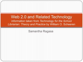 Samantha Ragasa
Web 2.0 and Related Technology
information taken from Technology for the School
Libriarian: Theory and Practice by William O. Scheeren
 
