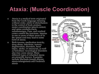 Ataxia: (Muscle Coordination)Ataxia is a medical term originated from the Greek language meaning without order, refers to disturbances in the control of body posture, motor coordination speech control, and spino cerebella tracts, substanianigra, Pons, and cerebral cortex control the functions. Injuries in one or more of these areas or in the spinal cord may lead to some form of ataxia. Birth trauma, medication toxicity, drug abuse, infections, tumors, degeneration, disorders, head injury, stroke, or aneurysm, as well as hereditary neurological disorders also may cause ataxia. Many different types of inherited ataxia are presently known. Examples include Machado-Joseph disease, ataxia-telangietasia and Fredreich ataxia