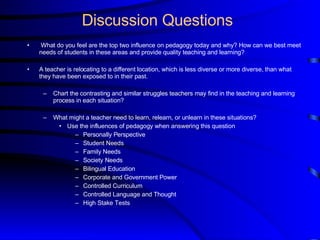 Discussion Questions What do you feel are the top two influence on pedagogy today and why? How can we best meet needs of students in these areas and provide quality teaching and learning?   A teacher is relocating to a different location, which is less diverse or more diverse, than what they have been exposed to in their past. Chart the contrasting and similar struggles teachers may find in the teaching and learning process in each situation?  What might a teacher need to learn, relearn, or unlearn in these situations? Use the influences of pedagogy when answering this question Personally Perspective  Student Needs Family Needs Society Needs Bilingual Education Corporate and Government Power Controlled Curriculum Controlled Language and Thought High Stake Tests 