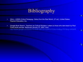 Bibliography Wink, J (2005)  Critical Pedagogy: Notes from the Real World. (3 rd  ed.).  United States: Pearson Education, Inc.  Google Book Search  Teachers as Cultural Workers: Letters to those who dare teach by Paul Freire book preview. Retrieved January 27, 2007, from  http://books.google.com/books?hl=en&lr=&id=2cYniU6FkVYC&oi=fnd&pg=PA1&sig=ntNQkRM2MEKRJcEuFcXT0G6vYC0&dq=%22Freire%22+%22Teachers+as+Cultural+Workers:+Letters+to+Those+Who+Dare+...%22+#PRA3-PA17,M1 