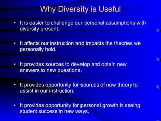 Why Diversity is Useful It is easier to challenge our personal assumptions with diversity present. It affects our instruction and impacts the theories we personally hold. It provides sources to develop and obtain new answers to new questions.  It provides opportunity for sources of new theory to assist in our instruction. It provides opportunity for personal growth in seeing student success in new ways.  