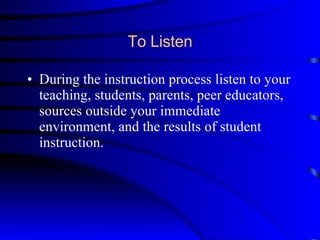 To Listen During the instruction process listen to your teaching, students, parents, peer educators, sources outside your immediate environment, and the results of student instruction. 