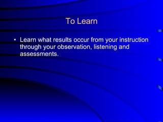 To Learn Learn what results occur from your instruction through your observation, listening and assessments. 