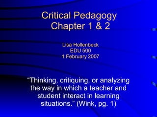 Critical Pedagogy  Chapter 1 & 2 Lisa Hollenbeck EDU 500 1 February 2007 “ Thinking, critiquing, or analyzing the way in which a teacher and student interact in learning situations.” (Wink, pg. 1) 