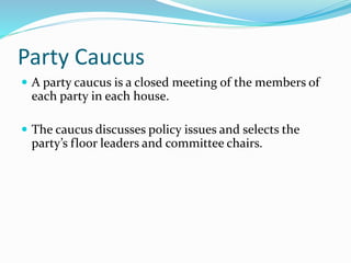Party Caucus
 A party caucus is a closed meeting of the members of
each party in each house.
 The caucus discusses policy issues and selects the
party’s floor leaders and committee chairs.
 
