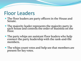 Floor Leaders
 The floor leaders are party officers in the House and
Senate.
 The majority leader represents the majority party in
each house and controls the order of business on the
floor.
 The party whips are assistant floor leaders who help
connect the party leadership with the rank-and-file
members.
 The whips count votes and help see that members are
present for key votes.
 
