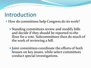 Introduction
 How do committees help Congress do its work?
 Standing committees review and modify bills
and decide if they should be reported to the
floor for a vote. Subcommittees then do much of
the work of reviewing a bill.
 Joint committees coordinate the efforts of both
houses on key issues, while select committees
conduct special investigations.
 
