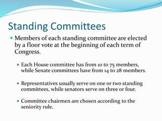 Standing Committees
 Members of each standing committee are elected
by a floor vote at the beginning of each term of
Congress.
 Each House committee has from 10 to 75 members,
while Senate committees have from 14 to 28 members.
 Representatives usually serve on one or two standing
committees, while senators serve on three or four.
 Committee chairmen are chosen according to the
seniority rule.
 
