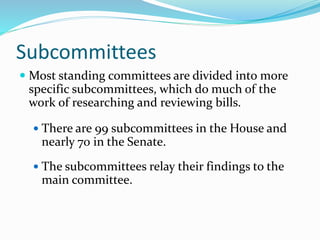 Subcommittees
 Most standing committees are divided into more
specific subcommittees, which do much of the
work of researching and reviewing bills.
 There are 99 subcommittees in the House and
nearly 70 in the Senate.
 The subcommittees relay their findings to the
main committee.
 