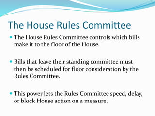 The House Rules Committee
 The House Rules Committee controls which bills
make it to the floor of the House.
 Bills that leave their standing committee must
then be scheduled for floor consideration by the
Rules Committee.
 This power lets the Rules Committee speed, delay,
or block House action on a measure.
 