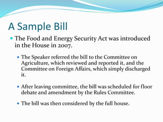 A Sample Bill
 The Food and Energy Security Act was introduced
in the House in 2007.
 The Speaker referred the bill to the Committee on
Agriculture, which reviewed and reported it, and the
Committee on Foreign Affairs, which simply discharged
it.
 After leaving committee, the bill was scheduled for floor
debate and amendment by the Rules Committee.
 The bill was then considered by the full house.
 