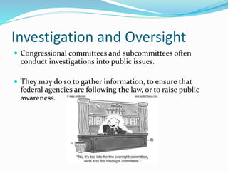 Investigation and Oversight
 Congressional committees and subcommittees often
conduct investigations into public issues.
 They may do so to gather information, to ensure that
federal agencies are following the law, or to raise public
awareness.
 