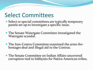 Select Committees
 Select or special committees are typically temporary
panels set up to investigate a specific issue.
 The Senate Watergate Committee investigated the
Watergate scandal.
 The Iran-Contra Committee examined the arms-for-
hostages deal and illegal aid to the Contras.
 The Senate Committee on Indian Affairs uncovered
corruption tied to lobbyists for Native American tribes.
 