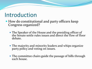 Introduction
 How do constitutional and party officers keep
Congress organized?
 The Speaker of the House and the presiding officer of
the Senate settle rules issues and direct the flow of floor
debate.
 The majority and minority leaders and whips organize
party policy and voting on issues.
 The committee chairs guide the passage of bills through
each house.
 