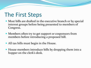 The First Steps
 Most bills are drafted in the executive branch or by special
interest groups before being presented to members of
Congress.
 Members often try to get support or cosponsors from
members before introducing a proposed bill.
 All tax bills must begin in the House.
 House members introduce bills by dropping them into a
hopper on the clerk’s desk.
 