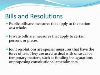 Bills and Resolutions
 Public bills are measures that apply to the nation
as a whole.
 Private bills are measures that apply to certain
persons or places.
 Joint resolutions are special measures that have the
force of law. They are used to deal with unusual or
temporary matters, such as funding inaugurations
or proposing constitutional amendments.
 