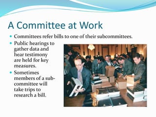 A Committee at Work
 Committees refer bills to one of their subcommittees.
 Public hearings to
gather data and
hear testimony
are held for key
measures.
 Sometimes
members of a sub-
committee will
take trips to
research a bill.
 