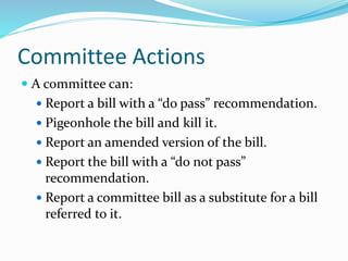 Committee Actions
 A committee can:
 Report a bill with a “do pass” recommendation.
 Pigeonhole the bill and kill it.
 Report an amended version of the bill.
 Report the bill with a “do not pass”
recommendation.
 Report a committee bill as a substitute for a bill
referred to it.
 