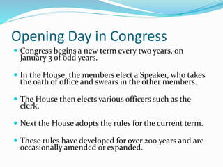 Opening Day in Congress
 Congress begins a new term every two years, on
January 3 of odd years.
 In the House, the members elect a Speaker, who takes
the oath of office and swears in the other members.
 The House then elects various officers such as the
clerk.
 Next the House adopts the rules for the current term.
 These rules have developed for over 200 years and are
occasionally amended or expanded.
 