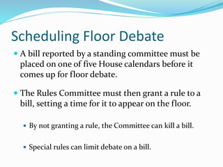Scheduling Floor Debate
 A bill reported by a standing committee must be
placed on one of five House calendars before it
comes up for floor debate.
 The Rules Committee must then grant a rule to a
bill, setting a time for it to appear on the floor.
 By not granting a rule, the Committee can kill a bill.
 Special rules can limit debate on a bill.
 