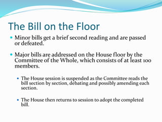 The Bill on the Floor
 Minor bills get a brief second reading and are passed
or defeated.
 Major bills are addressed on the House floor by the
Committee of the Whole, which consists of at least 100
members.
 The House session is suspended as the Committee reads the
bill section by section, debating and possibly amending each
section.
 The House then returns to session to adopt the completed
bill.
 
