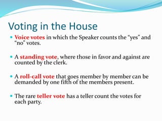 Voting in the House
 Voice votes in which the Speaker counts the “yes” and
“no” votes.
 A standing vote, where those in favor and against are
counted by the clerk.
 A roll-call vote that goes member by member can be
demanded by one fifth of the members present.
 The rare teller vote has a teller count the votes for
each party.
 