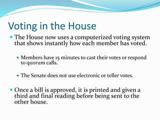 Voting in the House
 The House now uses a computerized voting system
that shows instantly how each member has voted.
 Members have 15 minutes to cast their votes or respond
to quorum calls.
 The Senate does not use electronic or teller votes.
 Once a bill is approved, it is printed and given a
third and final reading before being sent to the
other house.
 
