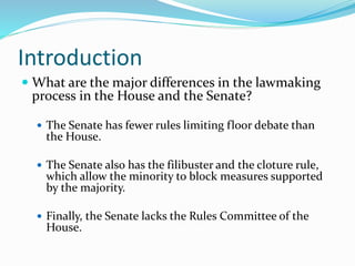 Introduction
 What are the major differences in the lawmaking
process in the House and the Senate?
 The Senate has fewer rules limiting floor debate than
the House.
 The Senate also has the filibuster and the cloture rule,
which allow the minority to block measures supported
by the majority.
 Finally, the Senate lacks the Rules Committee of the
House.
 