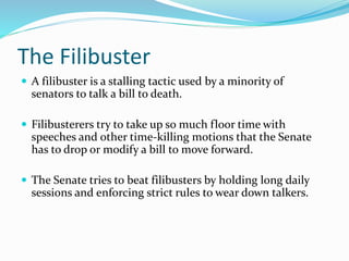 The Filibuster
 A filibuster is a stalling tactic used by a minority of
senators to talk a bill to death.
 Filibusterers try to take up so much floor time with
speeches and other time-killing motions that the Senate
has to drop or modify a bill to move forward.
 The Senate tries to beat filibusters by holding long daily
sessions and enforcing strict rules to wear down talkers.
 