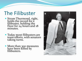 The Filibuster
 Strom Thurmond, right,
holds the record for a
filibuster, holding the
floor for 24 hours and 18
minutes.
 Today most filibusters are
team efforts, with senators
taking turns.
 More than 300 measures
have been killed by
filibusters.
 