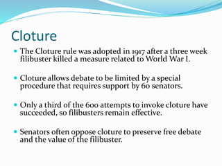 Cloture
 The Cloture rule was adopted in 1917 after a three week
filibuster killed a measure related to World War I.
 Cloture allows debate to be limited by a special
procedure that requires support by 60 senators.
 Only a third of the 600 attempts to invoke cloture have
succeeded, so filibusters remain effective.
 Senators often oppose cloture to preserve free debate
and the value of the filibuster.
 