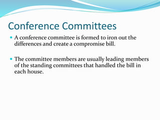 Conference Committees
 A conference committee is formed to iron out the
differences and create a compromise bill.
 The committee members are usually leading members
of the standing committees that handled the bill in
each house.
 