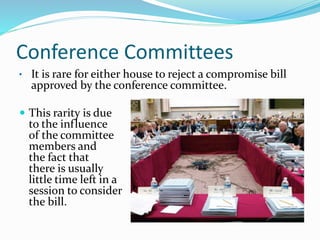 Conference Committees
• It is rare for either house to reject a compromise bill
approved by the conference committee.
 This rarity is due
to the influence
of the committee
members and
the fact that
there is usually
little time left in a
session to consider
the bill.
 