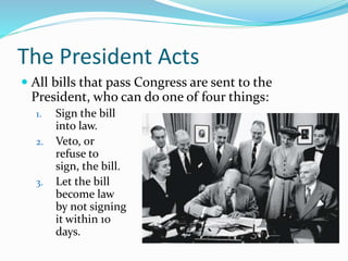 The President Acts
 All bills that pass Congress are sent to the
President, who can do one of four things:
1. Sign the bill
into law.
2. Veto, or
refuse to
sign, the bill.
3. Let the bill
become law
by not signing
it within 10
days.
 