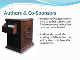 Authors & Co-Sponsors
 Members of Congress work
hard to gather support and
find cosponsors before they
draft and submit a bill.
 Authors also tweak the
wording of bills so that they
will be steered to favorable
committees.
 