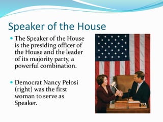 Speaker of the House
 The Speaker of the House
is the presiding officer of
the House and the leader
of its majority party, a
powerful combination.
 Democrat Nancy Pelosi
(right) was the first
woman to serve as
Speaker.
 