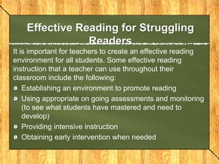 Learning difficultiesReading is a complex process and it involves many areas of potential difficulties.Reciprocal causation which means a domino effect that an initial factor leads to a second factor, and a third and so on.Ex: Children who are not read to during preschool might not be familiar with books, which leads to not knowing print or sounds, which leads to greater problems.When teaching you must be sensitive to the factors that influence reading to the individual needs of each student.