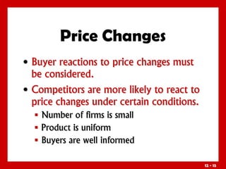 12 - 15
• Buyer reactions to price changes must
be considered.
• Competitors are more likely to react to
price changes under certain conditions.
 Number of firms is small
 Product is uniform
 Buyers are well informed
Price Changes
 