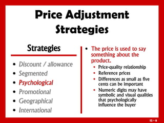 12 - 8
Price Adjustment
Strategies
• Discount / allowance
• Segmented
• Psychological
• Promotional
• Geographical
• International
• The price is used to say
something about the
product.
 Price-quality relationship
 Reference prices
 Differences as small as five
cents can be important
 Numeric digits may have
symbolic and visual qualities
that psychologically
influence the buyer
Strategies
 