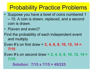 Probability Practice Problems
• Suppose you have a bowl of coins numbered 1
– 15. A coin is drawn, replaced, and a second
coin is drawn.
• P(even and even)?
Find the probability of each independent event
and multiply
Even #’s on first draw = 2, 4, 6, 8, 10, 12, 14 =
7/15
Even #’s on second draw = 2, 4, 6, 8, 10, 12, 14 =
7/15
Solution: 7/15 x 7/15 = 49/225
 